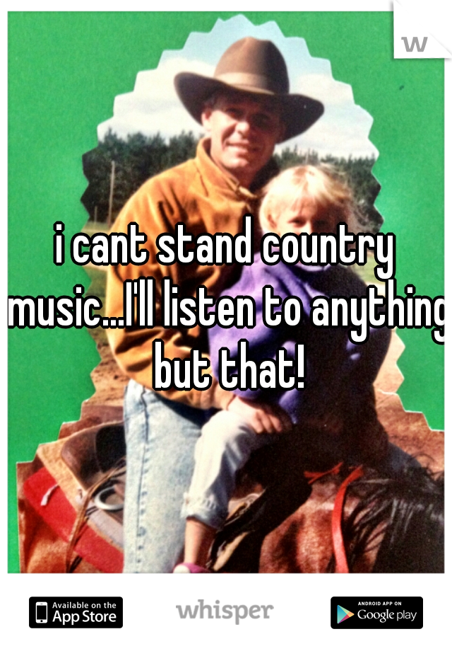 i cant stand country music...I'll listen to anything but that!