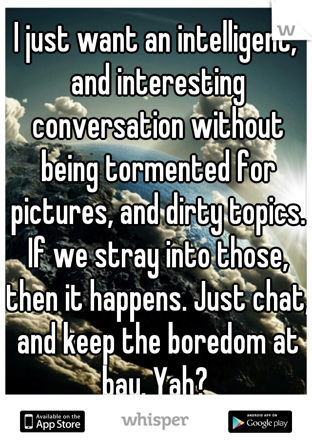 I just want an intelligent, and interesting conversation without being tormented for pictures, and dirty topics. If we stray into those, then it happens. Just chat, and keep the boredom at bay. Yah? 