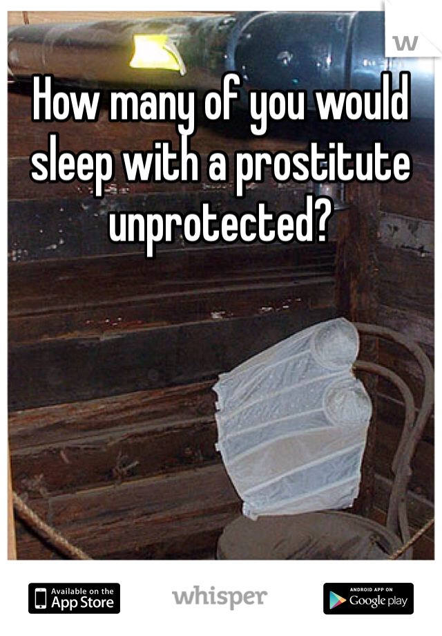 How many of you would sleep with a prostitute unprotected?