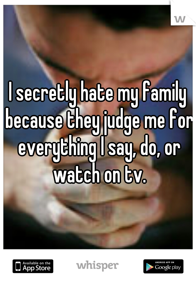I secretly hate my family because they judge me for everything I say, do, or watch on tv.