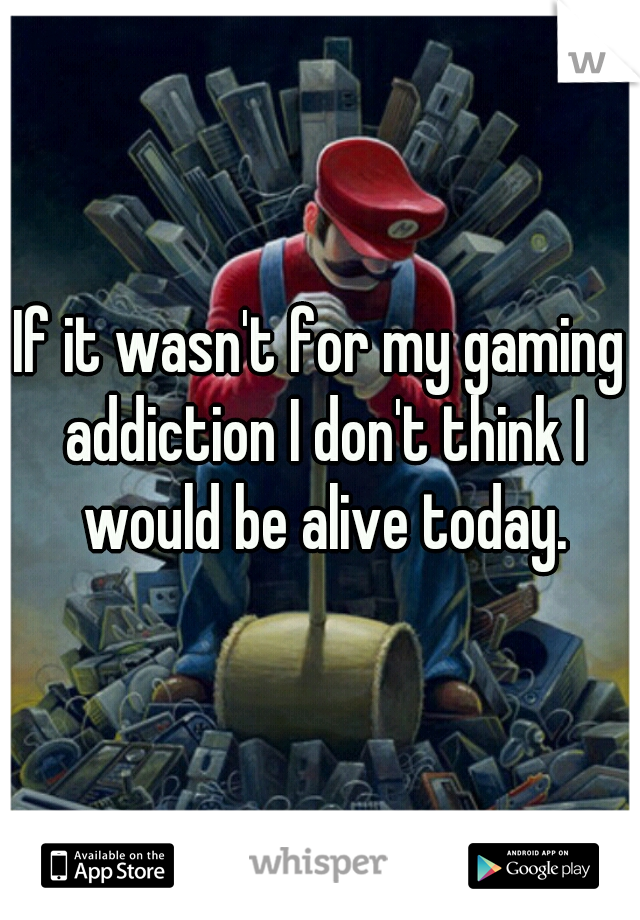 If it wasn't for my gaming addiction I don't think I would be alive today.