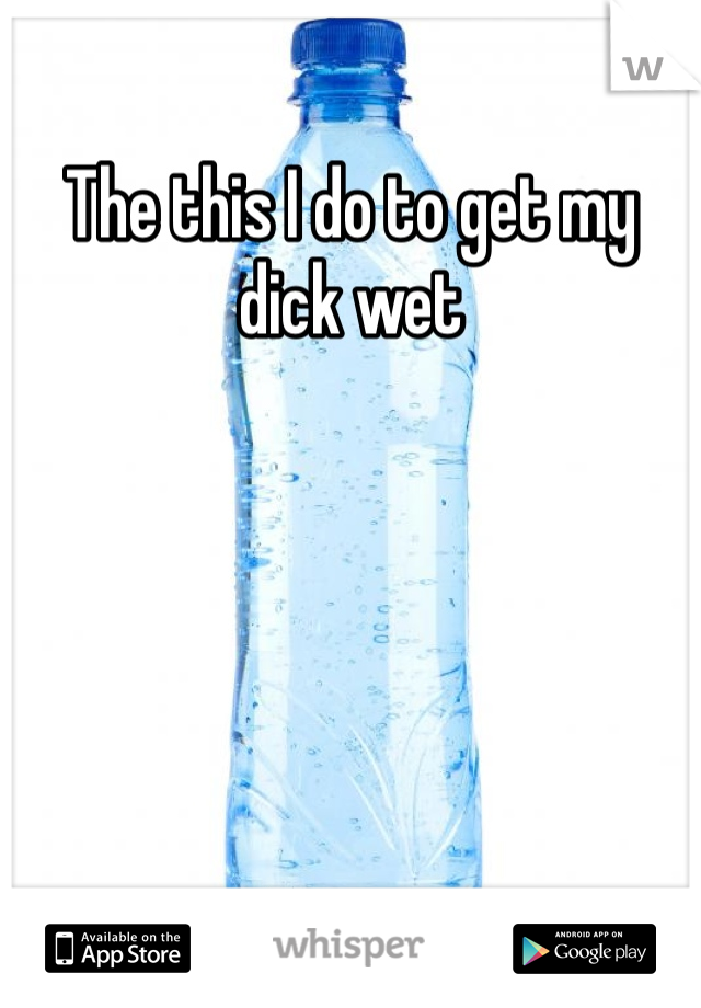 The this I do to get my dick wet 