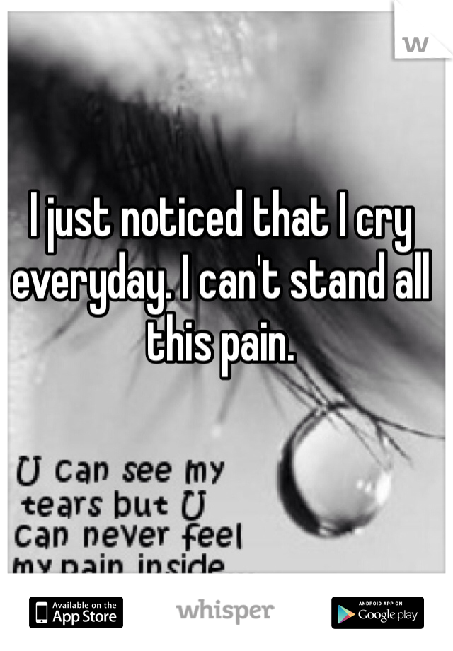 I just noticed that I cry everyday. I can't stand all this pain. 