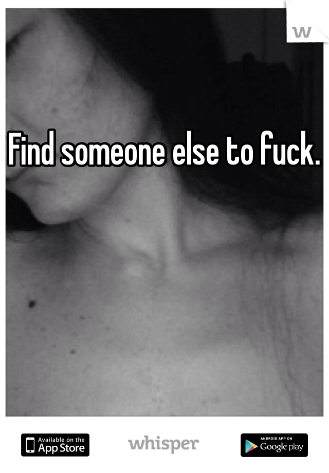 Find someone else to fuck.