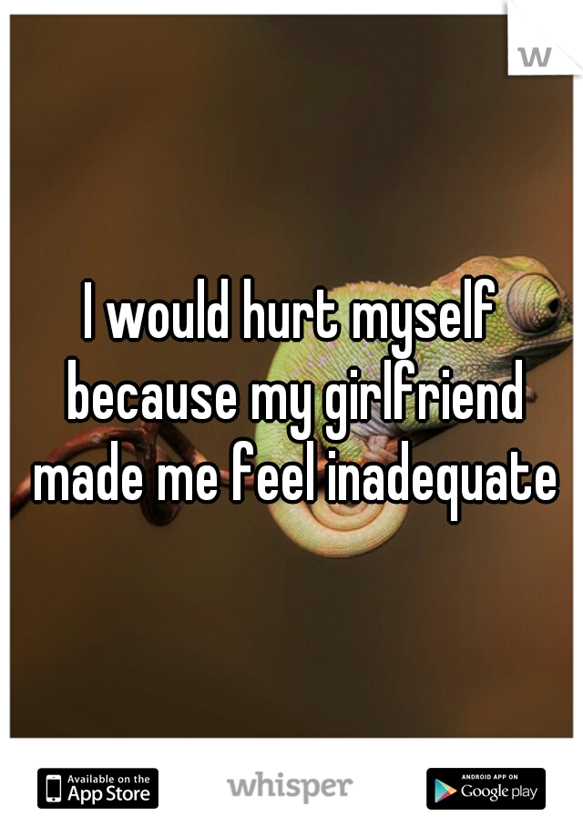 I would hurt myself because my girlfriend made me feel inadequate