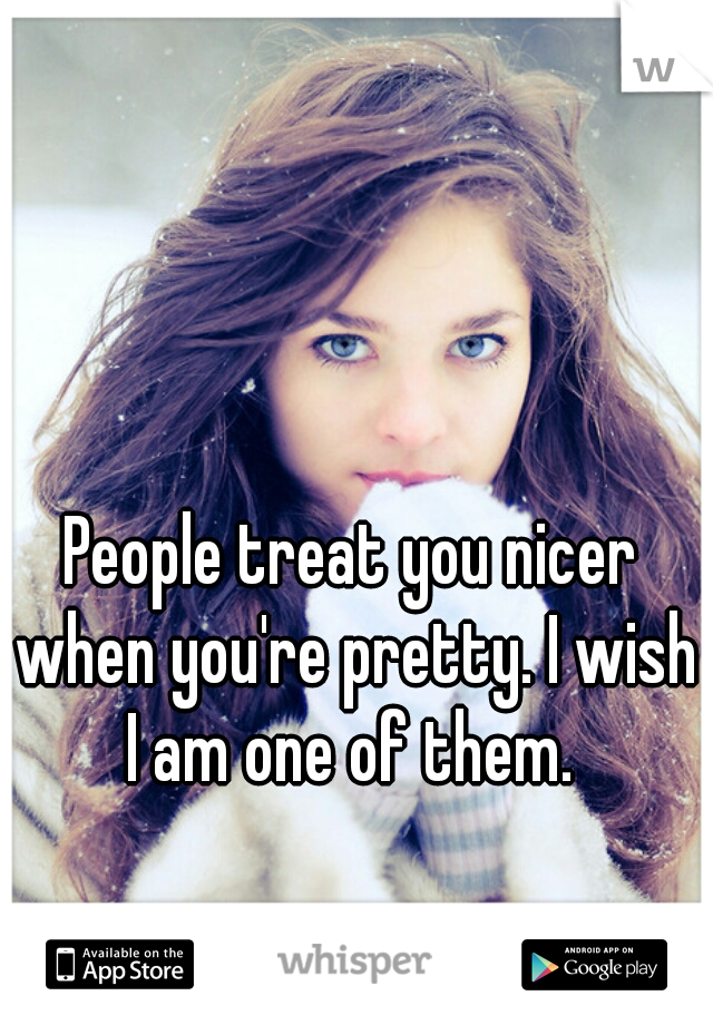 People treat you nicer when you're pretty. I wish I am one of them. 