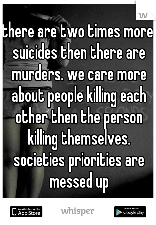 there are two times more suicides then there are murders. we care more about people killing each other then the person killing themselves. societies priorities are messed up