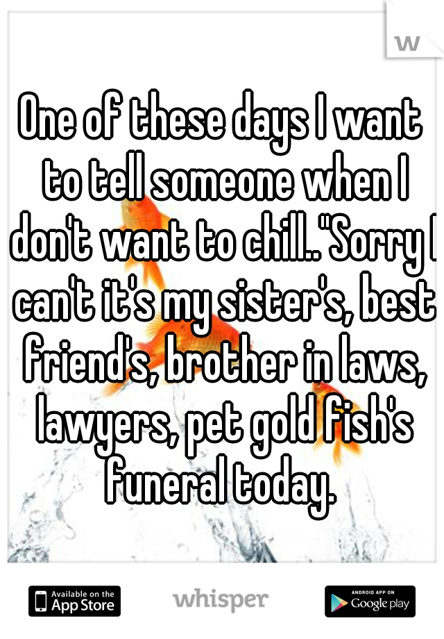 One of these days I want to tell someone when I don't want to chill.."Sorry I can't it's my sister's, best friend's, brother in laws, lawyers, pet gold fish's funeral today. 