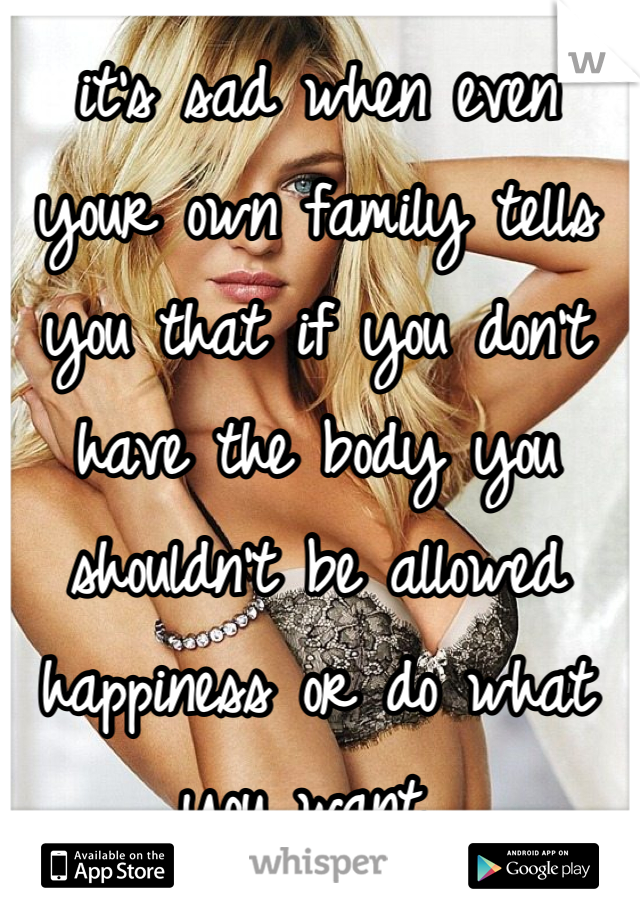 it's sad when even your own family tells you that if you don't have the body you shouldn't be allowed happiness or do what you want 