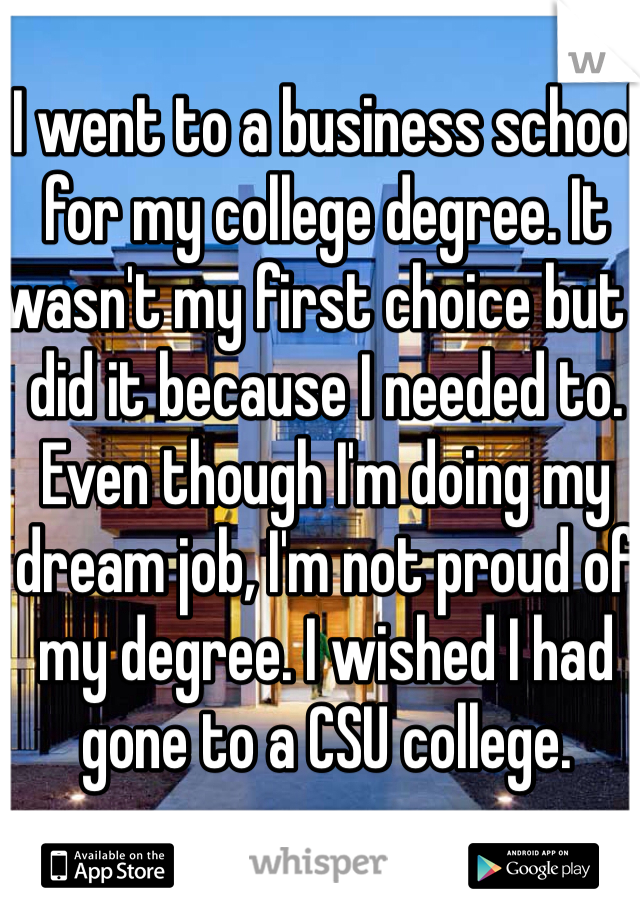 I went to a business school for my college degree. It wasn't my first choice but I did it because I needed to. Even though I'm doing my dream job, I'm not proud of my degree. I wished I had gone to a CSU college.