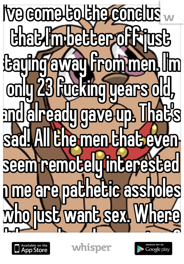 I've come to the conclusion that I'm better off just staying away from men. I'm only 23 fucking years old, and already gave up. That's sad! All the men that even seem remotely interested in me are pathetic assholes who just want sex. Where did morals and respect go?