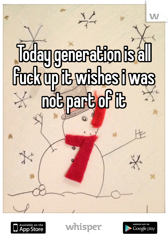 Today generation is all fuck up it wishes i was not part of it 