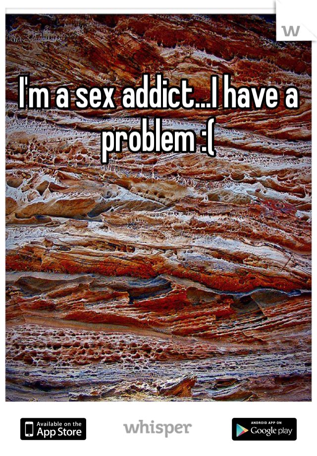 I'm a sex addict...I have a problem :(
