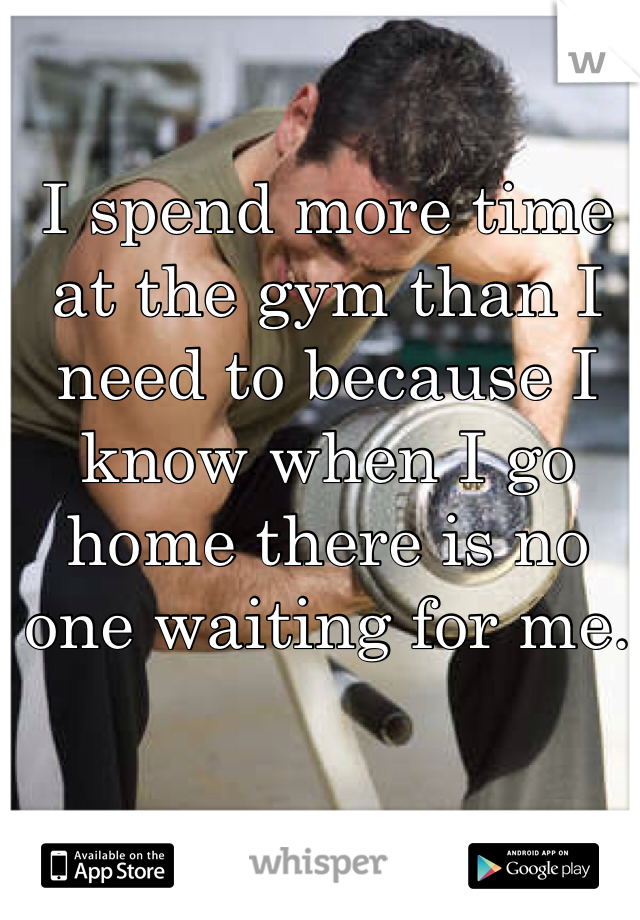 I spend more time at the gym than I need to because I know when I go home there is no one waiting for me.