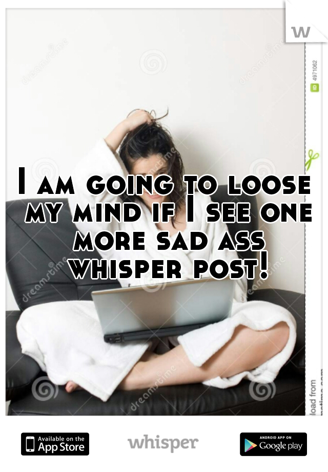 I am going to loose my mind if I see one more sad ass whisper post!