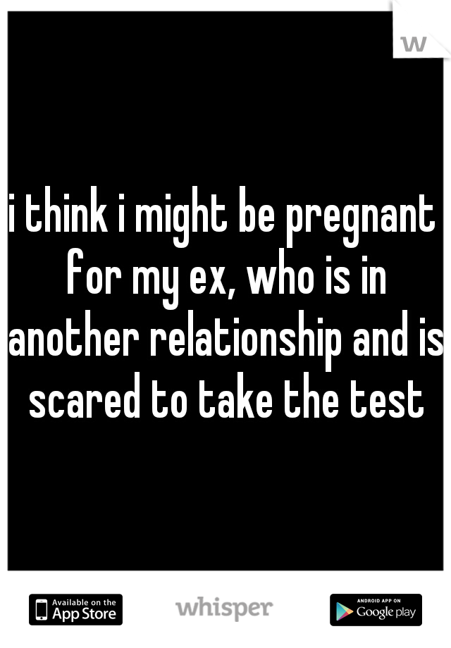 i think i might be pregnant for my ex, who is in another relationship and is scared to take the test