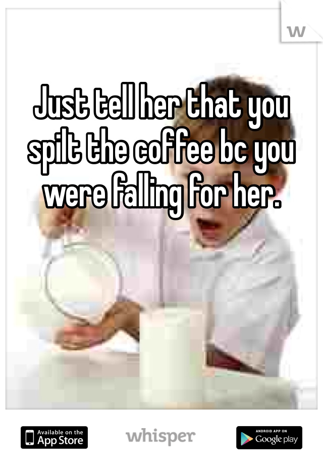Just tell her that you spilt the coffee bc you were falling for her.