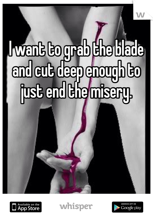 I want to grab the blade and cut deep enough to just end the misery. 