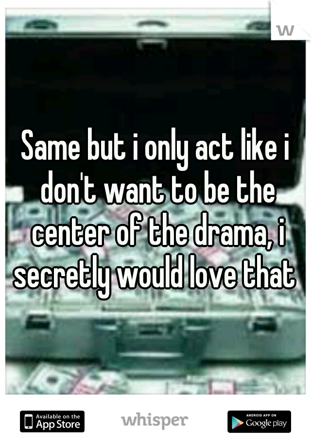 Same but i only act like i don't want to be the center of the drama, i secretly would love that 