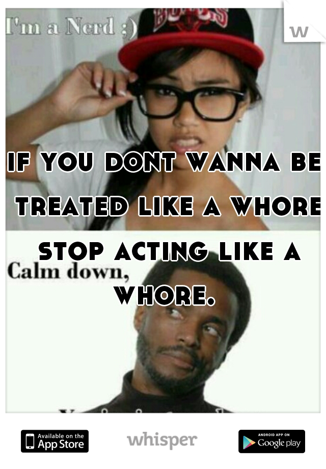 if you dont wanna be treated like a whore stop acting like a whore. 