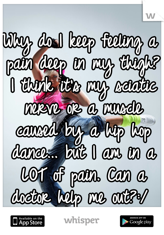 Why do I keep feeling a pain deep in my thigh? I think it's my sciatic nerve or a muscle caused by a hip hop dance... but I am in a LOT of pain. Can a doctor help me out?:/ 