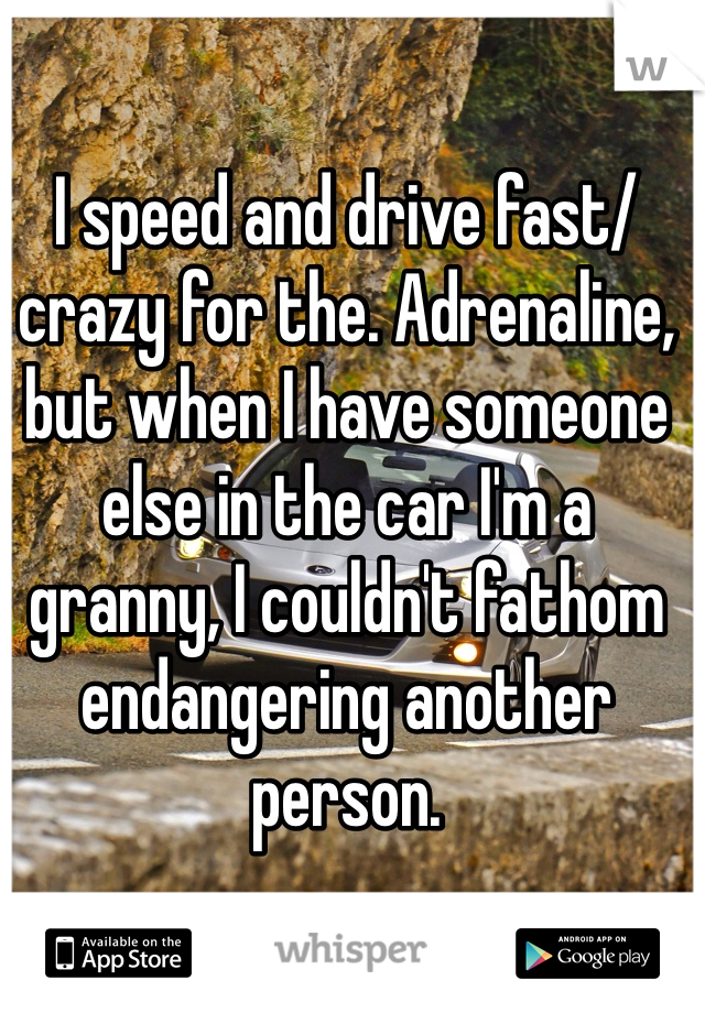 I speed and drive fast/crazy for the. Adrenaline, but when I have someone else in the car I'm a granny, I couldn't fathom endangering another person.