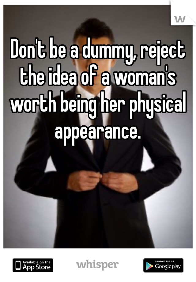 Don't be a dummy, reject the idea of a woman's worth being her physical appearance. 