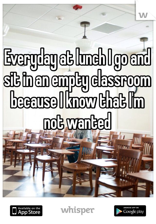 Everyday at lunch I go and sit in an empty classroom because I know that I'm not wanted 
