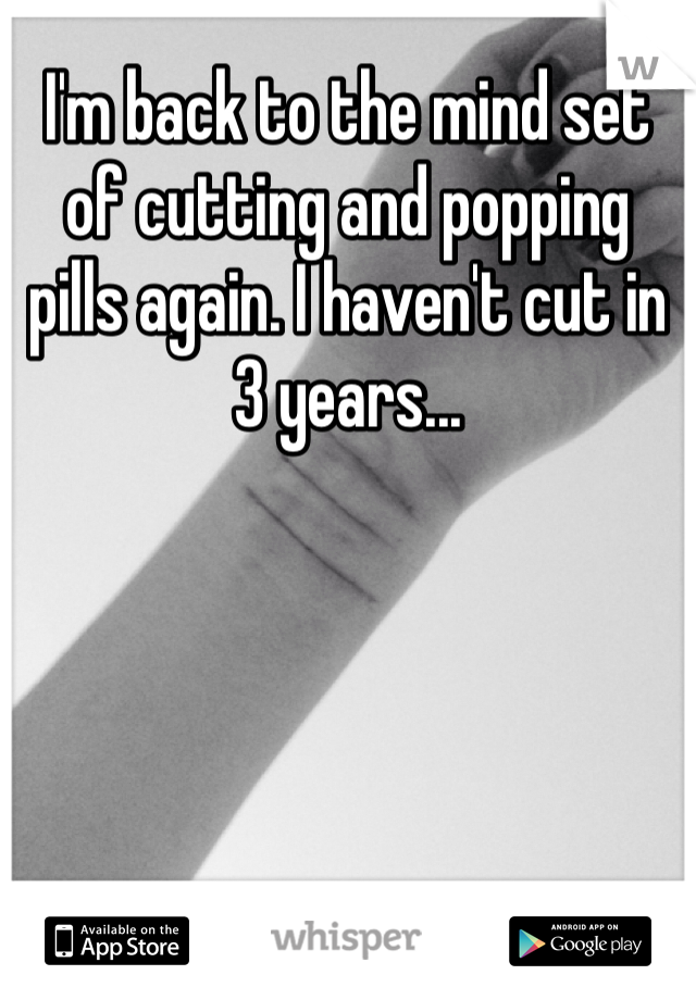 I'm back to the mind set of cutting and popping pills again. I haven't cut in 3 years... 