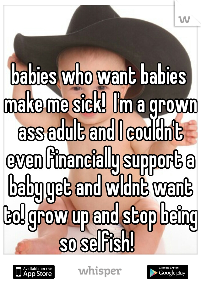 babies who want babies make me sick!  I'm a grown ass adult and I couldn't even financially support a baby yet and wldnt want to! grow up and stop being so selfish!  