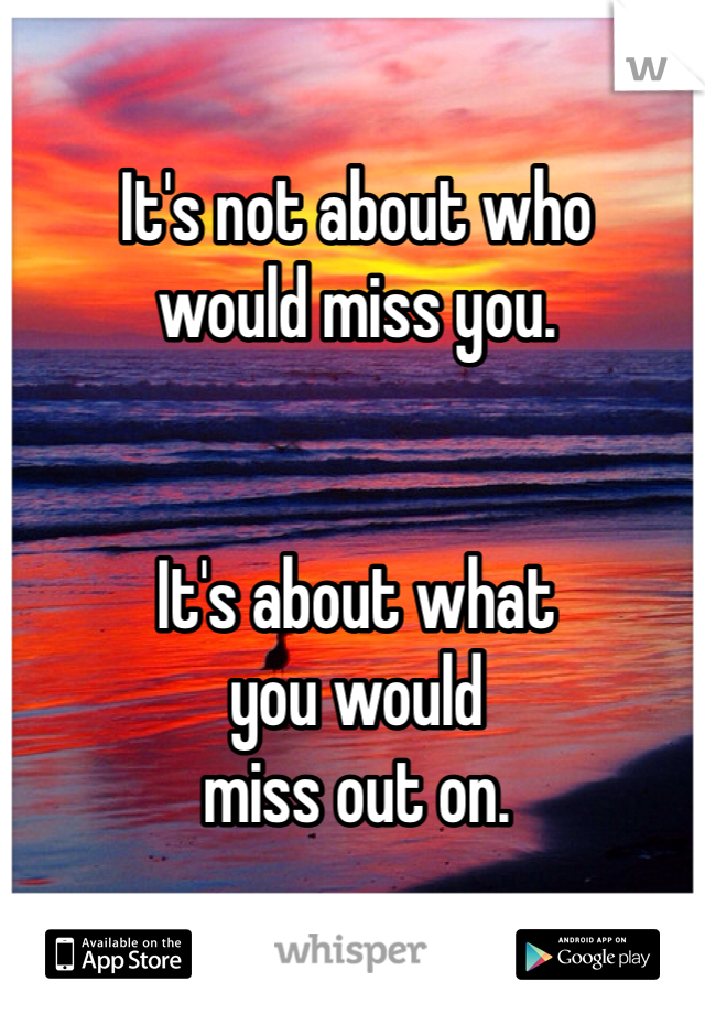 It's not about who 
would miss you. 


It's about what 
you would 
miss out on. 