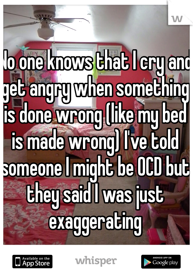No one knows that I cry and get angry when something is done wrong (like my bed is made wrong) I've told someone I might be OCD but they said I was just exaggerating