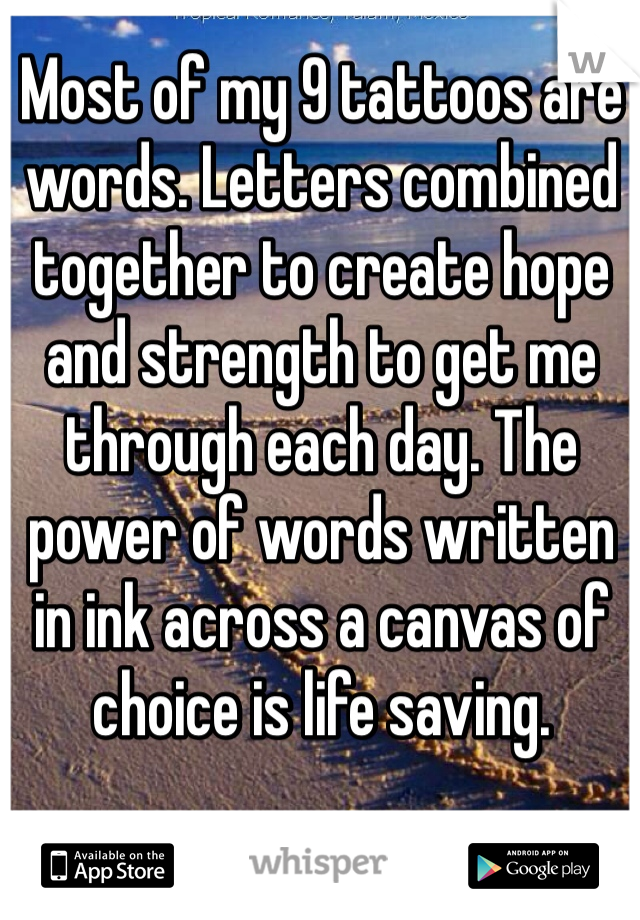 Most of my 9 tattoos are words. Letters combined together to create hope and strength to get me through each day. The power of words written in ink across a canvas of choice is life saving. 