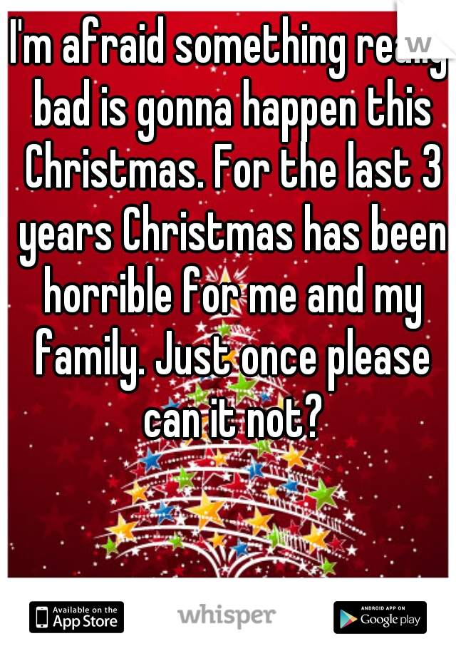 I'm afraid something really bad is gonna happen this Christmas. For the last 3 years Christmas has been horrible for me and my family. Just once please can it not?