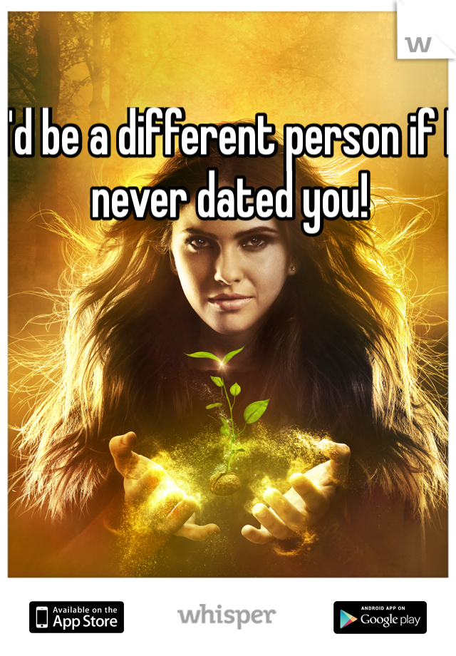 I'd be a different person if I never dated you! 