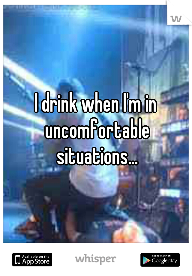 I drink when I'm in uncomfortable situations...