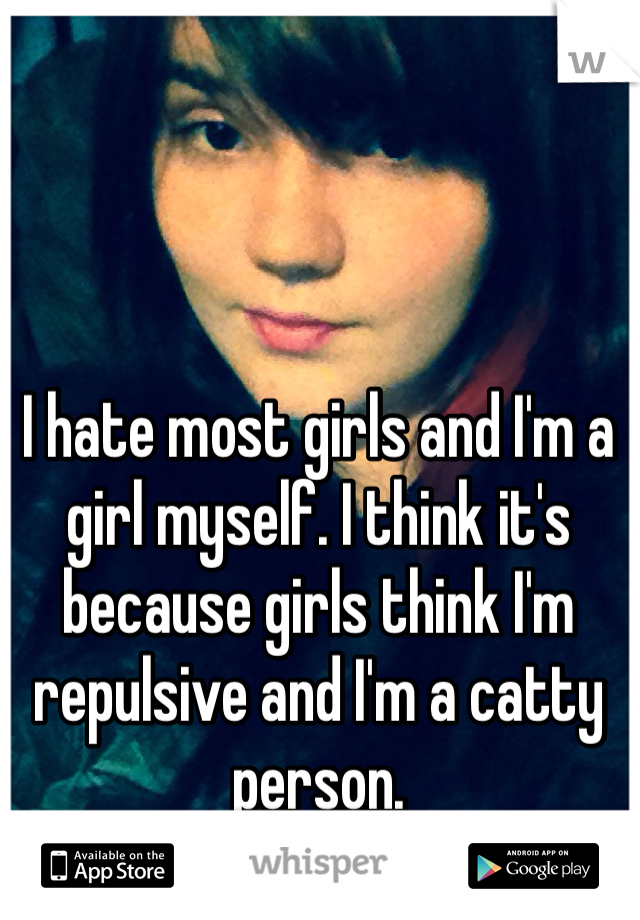 I hate most girls and I'm a girl myself. I think it's because girls think I'm repulsive and I'm a catty person. 