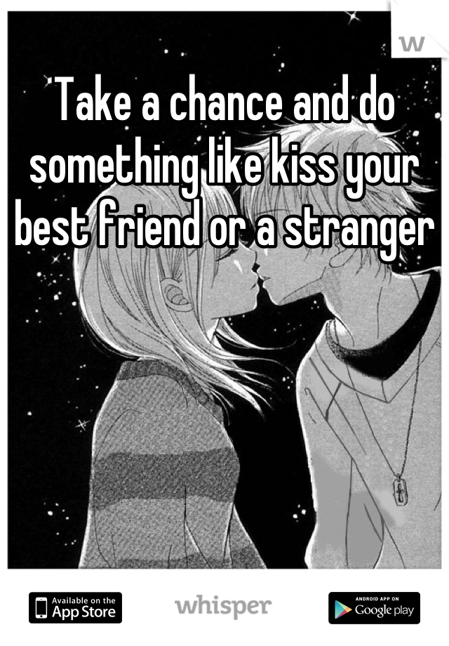Take a chance and do something like kiss your best friend or a stranger