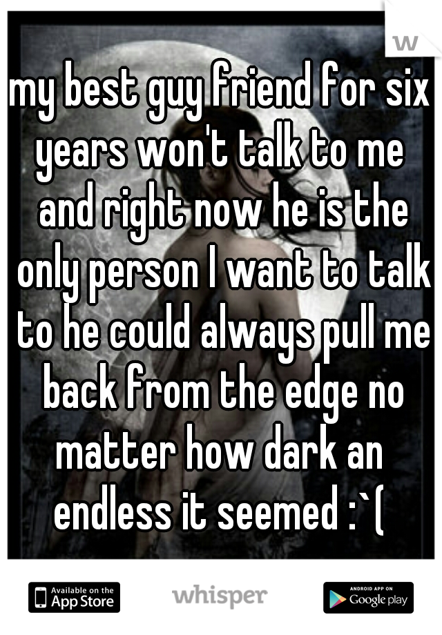 my best guy friend for six years won't talk to me  and right now he is the only person I want to talk to he could always pull me back from the edge no matter how dark an  endless it seemed :`( 