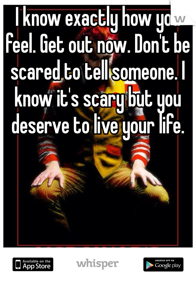 I know exactly how you feel. Get out now. Don't be scared to tell someone. I know it's scary but you deserve to live your life. 