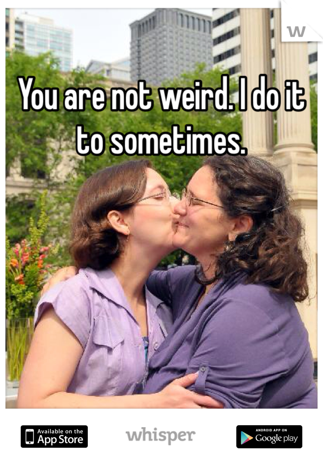 You are not weird. I do it to sometimes. 