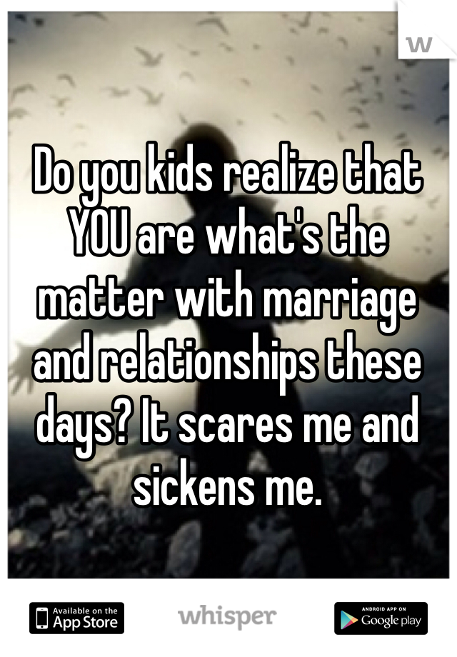 Do you kids realize that YOU are what's the matter with marriage and relationships these days? It scares me and sickens me. 
