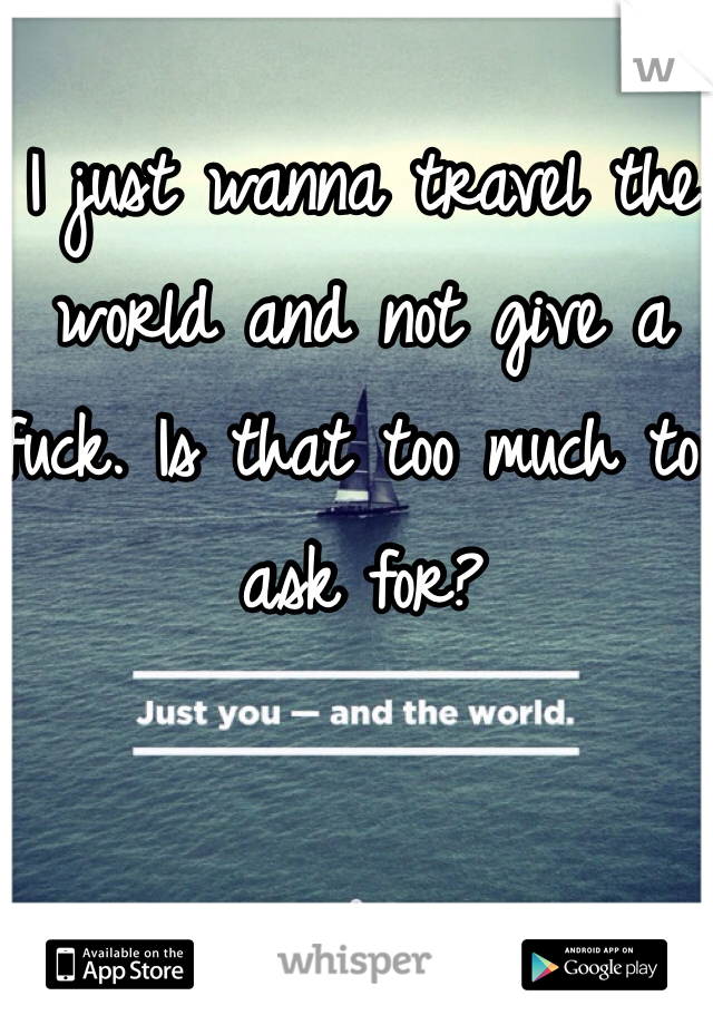 I just wanna travel the world and not give a fuck. Is that too much to ask for?
