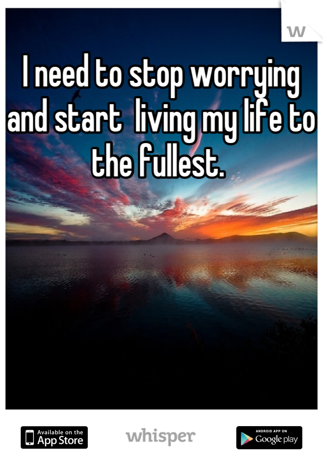 I need to stop worrying and start  living my life to the fullest. 