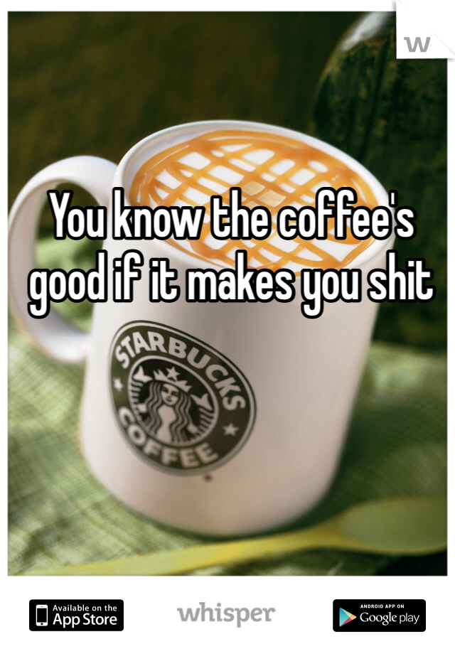 You know the coffee's good if it makes you shit 
