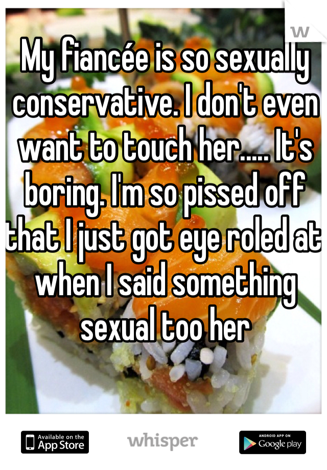 My fiancée is so sexually conservative. I don't even want to touch her..... It's boring. I'm so pissed off that I just got eye roled at when I said something sexual too her