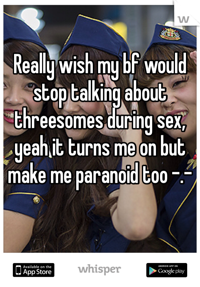 Really wish my bf would stop talking about threesomes during sex, yeah it turns me on but make me paranoid too -.- 