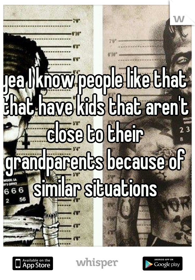 yea I know people like that that have kids that aren't close to their grandparents because of similar situations