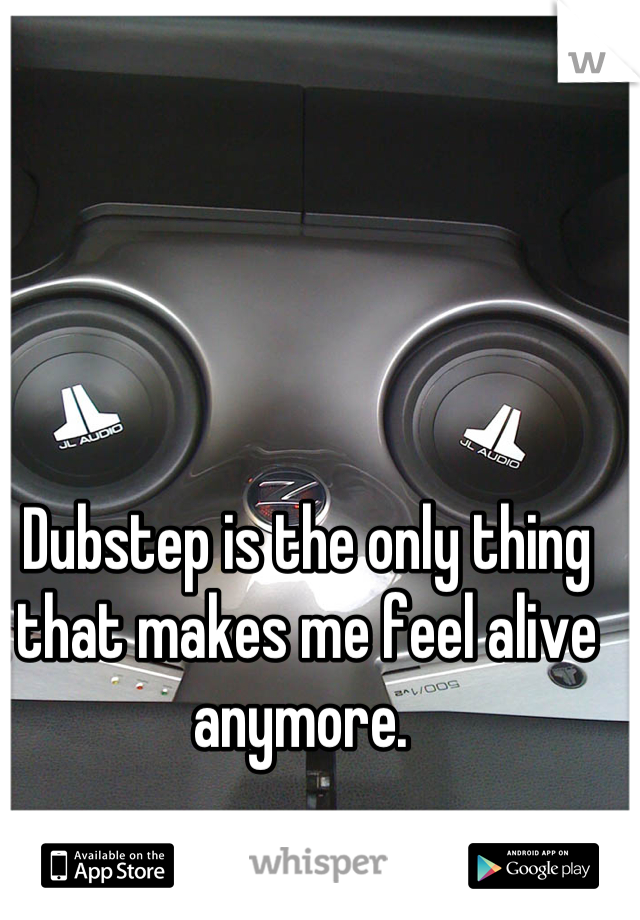 Dubstep is the only thing that makes me feel alive anymore. 