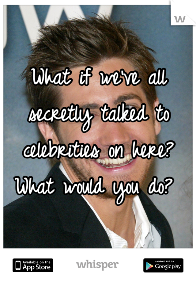 What if we've all secretly talked to celebrities on here? What would you do? 